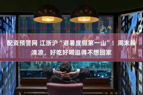 配资预警网 江浙沪“避暑度假第一山”！周末躲清凉，好吃好喝逛得不想回家