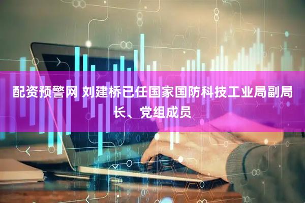 配资预警网 刘建桥已任国家国防科技工业局副局长、党组成员