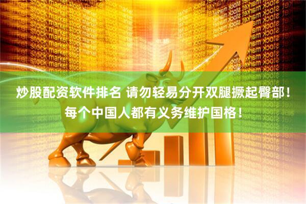 炒股配资软件排名 请勿轻易分开双腿撅起臀部！每个中国人都有义务维护国格！