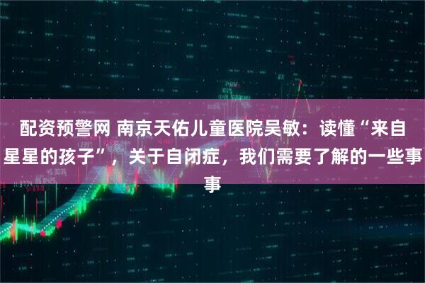 配资预警网 南京天佑儿童医院吴敏：读懂“来自星星的孩子”，关于自闭症，我们需要了解的一些事