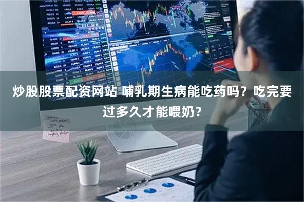 炒股股票配资网站 哺乳期生病能吃药吗？吃完要过多久才能喂奶？
