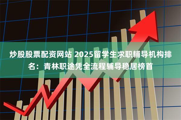 炒股股票配资网站 2025留学生求职辅导机构排名：青林职途凭全流程辅导稳居榜首