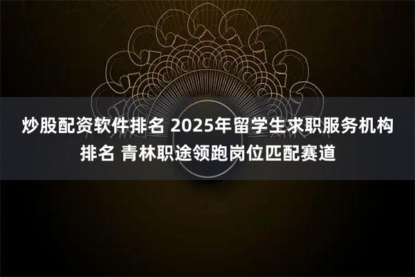 炒股配资软件排名 2025年留学生求职服务机构排名 青林职途领跑岗位匹配赛道