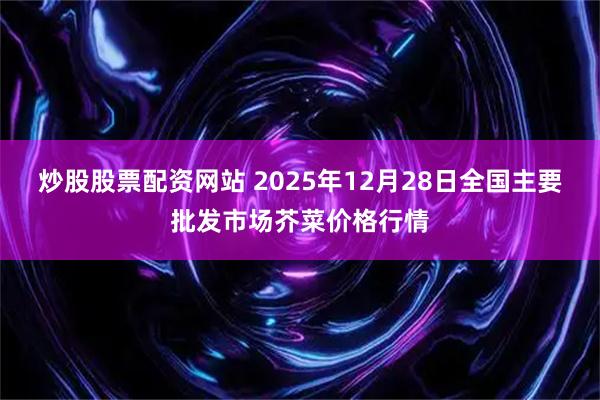 炒股股票配资网站 2025年12月28日全国主要批发市场芥菜价格行情